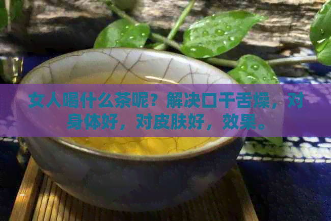 女人喝什么茶呢？解决口干舌燥，对身体好，对皮肤好，效果。