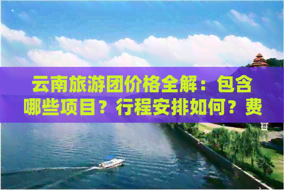 云南旅游团价格全解：包含哪些项目？行程安排如何？费用明细是怎样的？