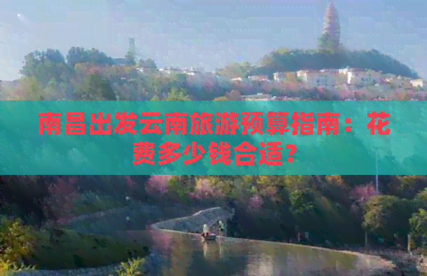 南昌出发云南旅游预算指南：花费多少钱合适？