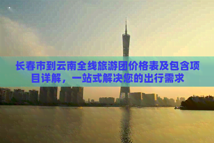 长春市到云南全线旅游团价格表及包含项目详解，一站式解决您的出行需求