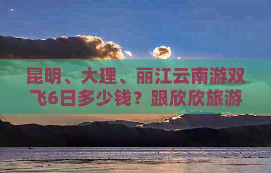 昆明、大理、丽江云南游双飞6日多少钱？跟欣欣旅游团国内游怎么样？