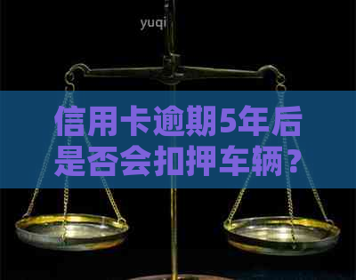 信用卡逾期5年后是否会扣押车辆？如何处理逾期还款以避免车辆被扣留？