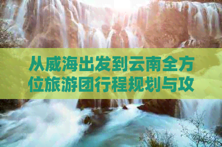 从威海出发到云南全方位旅游团行程规划与攻略，解决您所有疑问和担忧