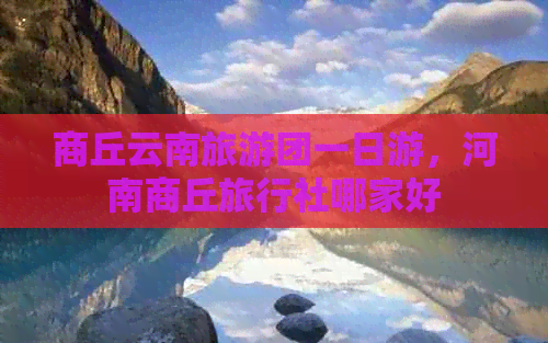 商丘云南旅游团一日游，河南商丘旅行社哪家好