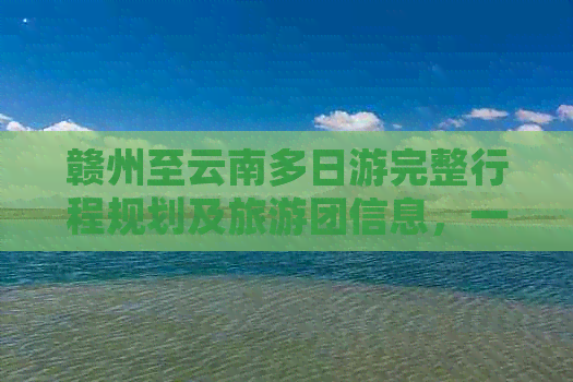 赣州至云南多日游完整行程规划及旅游团信息，一站式解答您的旅行疑虑