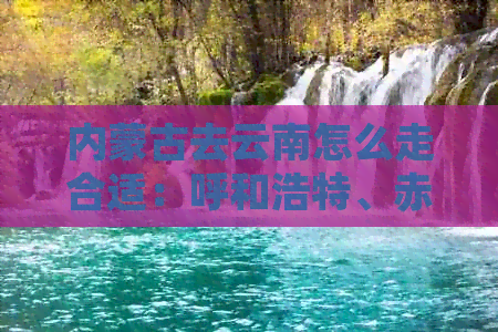 内蒙古去云南怎么走合适：呼和浩特、赤峰到云南最省钱的路线