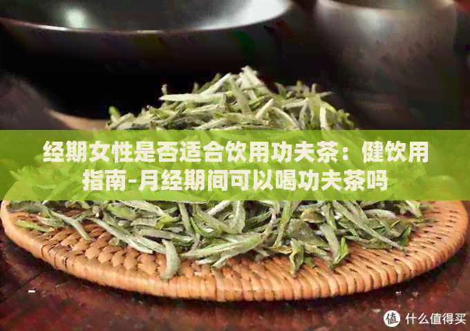 经期女性是否适合饮用功夫茶：健饮用指南-月经期间可以喝功夫茶吗