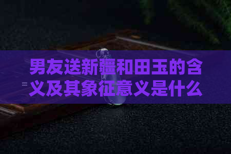 男友送新疆和田玉的含义及其象征意义是什么？