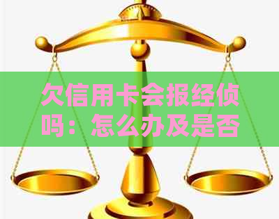 欠信用卡会报经侦吗：怎么办及是否会上门抓人？