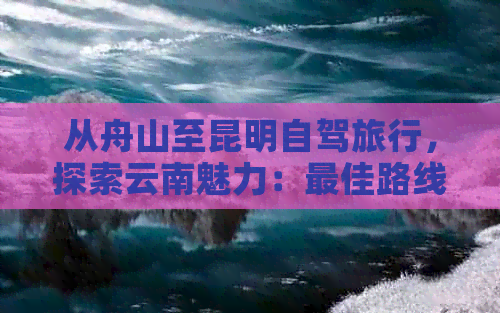 从舟山至昆明自驾旅行，探索云南魅力：更佳路线、公里数及驾驶时间揭秘