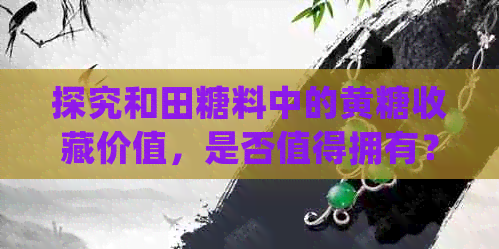 探究和田糖料中的黄糖收藏价值，是否值得拥有？