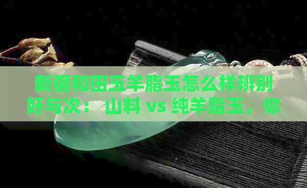 新疆和田玉羊脂玉怎么样辨别好与次： 山料 vs 纯羊脂玉，你了解吗？