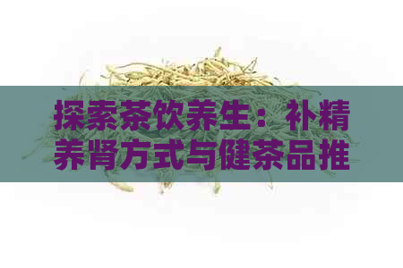 探索茶饮养生：补精养肾方式与健茶品推荐