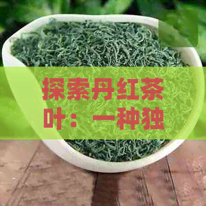 探索丹红茶叶：一种独特的茶叶分类还是普洱茶的分支？