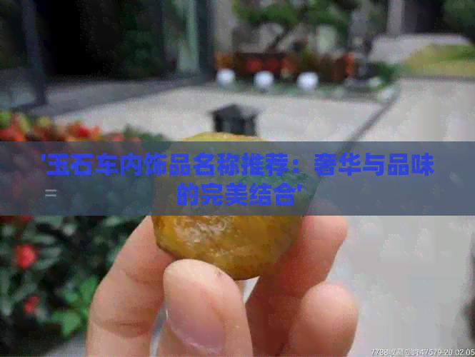 '玉石车内饰品名称推荐：奢华与品味的完美结合'