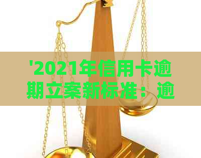 '2021年信用卡逾期立案新标准：逾期天数与金额影响量刑及立案'