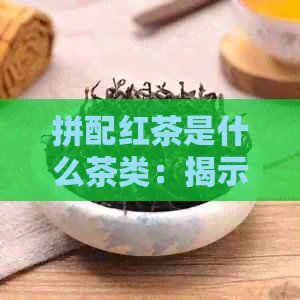 拼配红茶是什么茶类：揭示其类型与含义，哪种？