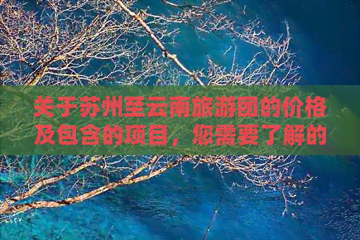 关于苏州至云南旅游团的价格及包含的项目，您需要了解的全面信息