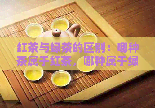 红茶与绿茶的区别：哪种茶属于红茶，哪种属于绿茶？全面解析茶类分类