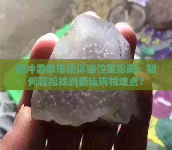 腾冲翡翠市场详细位置指南：如何轻松找到更佳购物地点？