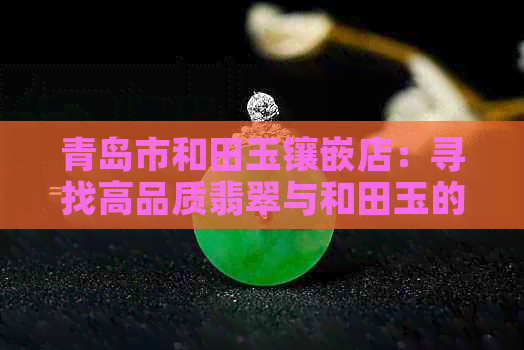 青岛市和田玉镶嵌店：寻找高品质翡翠与和田玉的完美融合之地