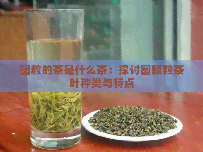 圆粒的茶是什么茶：探讨圆颗粒茶叶种类与特点