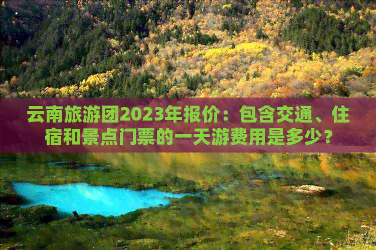 云南旅游团2023年报价：包含交通、住宿和景点门票的一天游费用是多少？