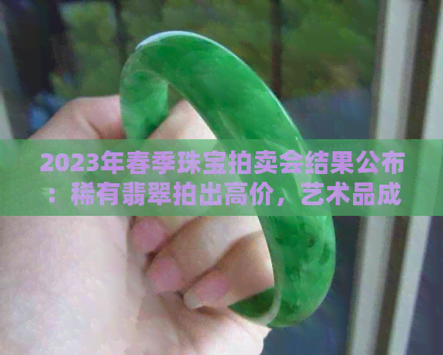 2023年春季珠宝拍卖会结果公布：稀有翡翠拍出高价，艺术品成交火爆