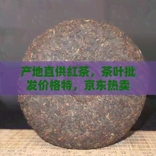 产地直供红茶，茶叶批发价格特，京东热卖