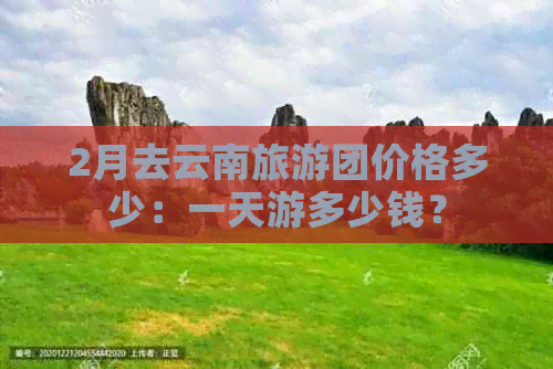 2月去云南旅游团价格多少：一天游多少钱？