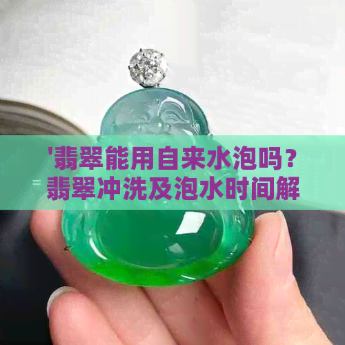 '翡翠能用自来水泡吗？翡翠冲洗及泡水时间解答'