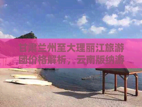 甘肃兰州至大理丽江旅游团价格解析，云南版纳游报价详情