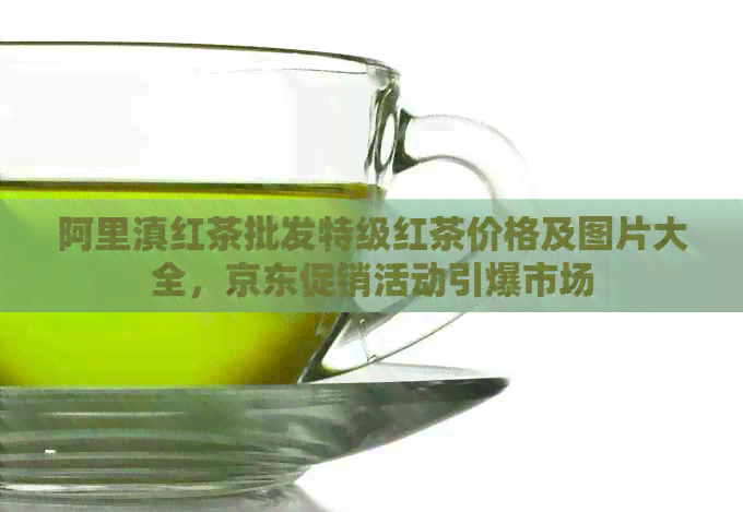 阿里滇红茶批发特级红茶价格及图片大全，京东促销活动引爆市场