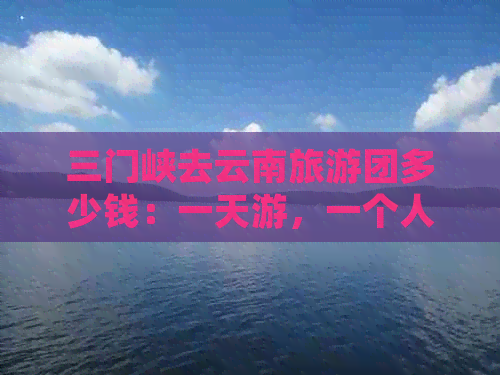 三门峡去云南旅游团多少钱：一天游，一个人费用，火车票价格