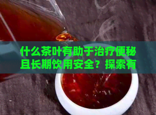 什么茶叶有助于治疗便秘且长期饮用安全？探索有效与可持续的解决方案