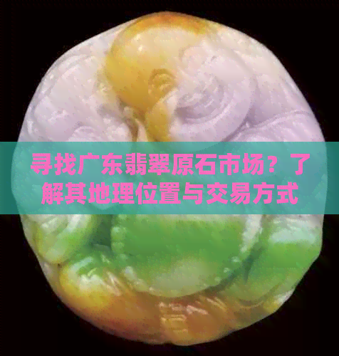 寻找广东翡翠原石市场？了解其地理位置与交易方式的全面指南！