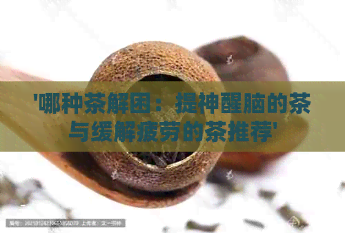 '哪种茶解困：提神醒脑的茶与缓解疲劳的茶推荐'