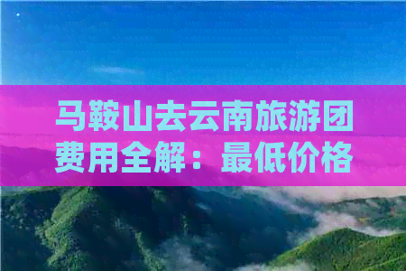 马鞍山去云南旅游团费用全解：更低价格、行程安排及费用明细一次看清