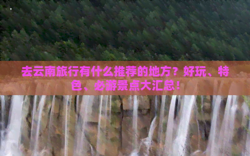 去云南旅行有什么推荐的地方？好玩、特色、必游景点大汇总！