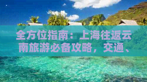 全方位指南：上海往返云南旅游必备攻略，交通、住宿、景点、美食一应俱全！