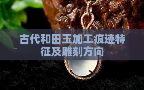 古代和田玉加工痕迹特征及雕刻方向