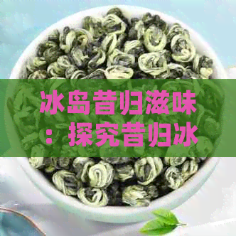 冰岛昔归滋味：探究昔归冰岛茶的品质与口感，比较两者区别，哪家好喝？