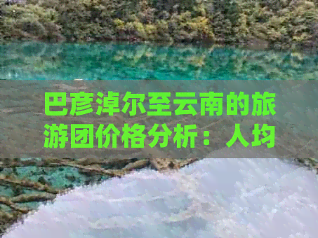 巴彦淖尔至云南的旅游团价格分析：人均费用与详细攻略