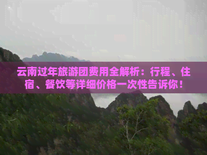 云南过年旅游团费用全解析：行程、住宿、餐饮等详细价格一次性告诉你！