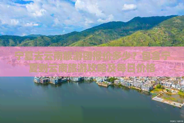 宁夏去云南旅游团报价多少？包含宁夏到云南旅游攻略及每日价格