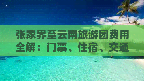 张家界至云南旅游团费用全解：门票、住宿、交通一应俱全，详细价格一览！