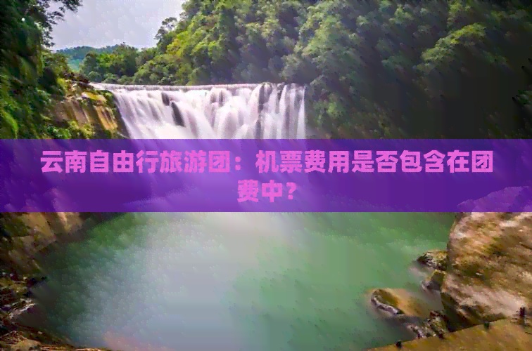 云南自由行旅游团：机票费用是否包含在团费中？