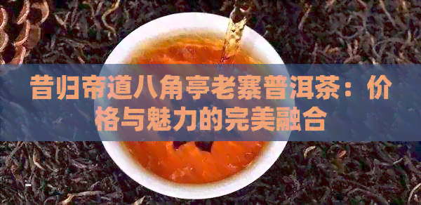 昔归帝道八角亭老寨普洱茶：价格与魅力的完美融合