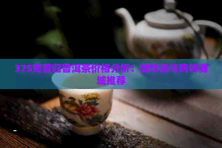 375克昔归普洱茶价格分析：健饮品与购物商城推荐