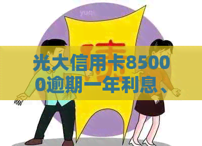 光大信用卡85000逾期一年利息、后果及43000逾期2021年情况